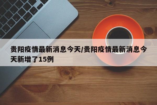 贵阳疫情最新消息今天/贵阳疫情最新消息今天新增了15例