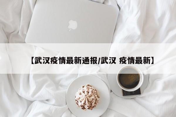 【武汉疫情最新通报/武汉 疫情最新】