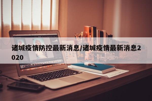 诸城疫情防控最新消息/诸城疫情最新消息2020