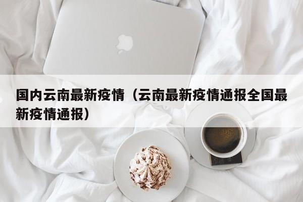国内云南最新疫情（云南最新疫情通报全国最新疫情通报）