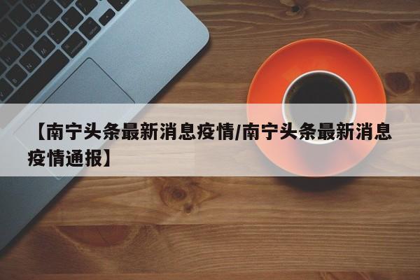 【南宁头条最新消息疫情/南宁头条最新消息疫情通报】
