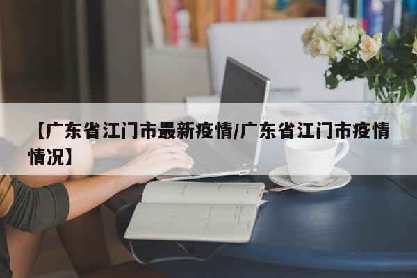 【广东省江门市最新疫情/广东省江门市疫情情况】