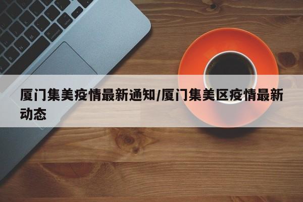 厦门集美疫情最新通知/厦门集美区疫情最新动态