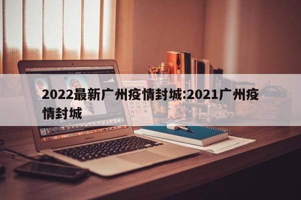 2022最新广州疫情封城:2021广州疫情封城