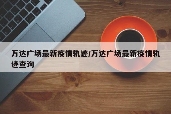 万达广场最新疫情轨迹/万达广场最新疫情轨迹查询