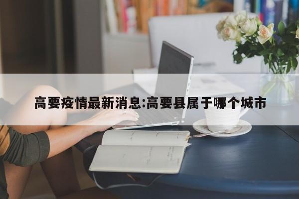 高要疫情最新消息:高要县属于哪个城市