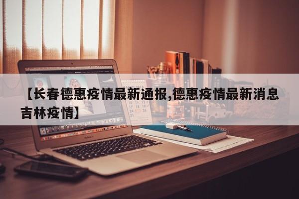 【长春德惠疫情最新通报,德惠疫情最新消息吉林疫情】