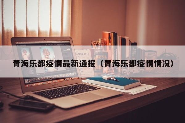 青海乐都疫情最新通报（青海乐都疫情情况）