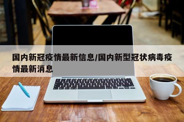 国内新冠疫情最新信息/国内新型冠状病毒疫情最新消息