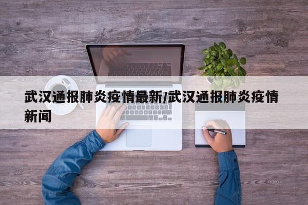 武汉通报肺炎疫情最新/武汉通报肺炎疫情 新闻