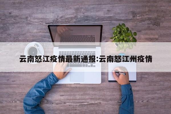 云南怒江疫情最新通报:云南怒江州疫情