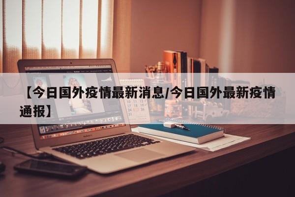 【今日国外疫情最新消息/今日国外最新疫情通报】