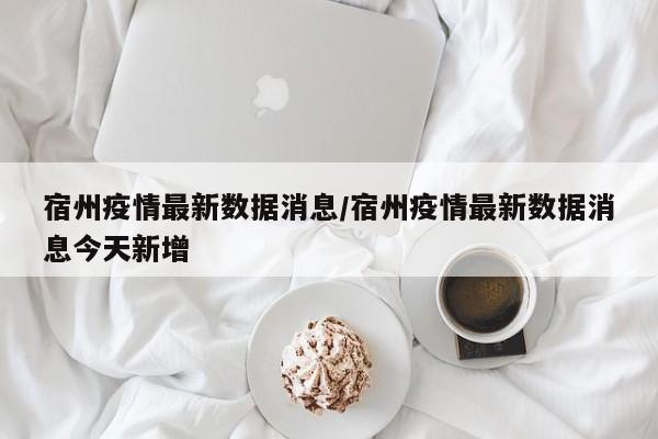 宿州疫情最新数据消息/宿州疫情最新数据消息今天新增