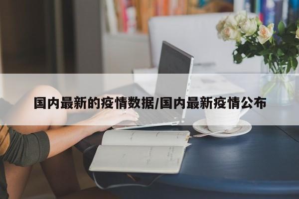 国内最新的疫情数据/国内最新疫情公布