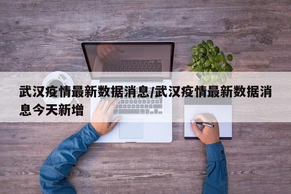 武汉疫情最新数据消息/武汉疫情最新数据消息今天新增