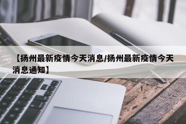 【扬州最新疫情今天消息/扬州最新疫情今天消息通知】