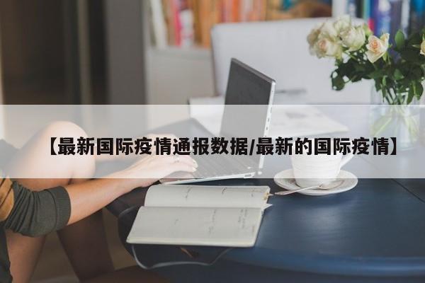 【最新国际疫情通报数据/最新的国际疫情】