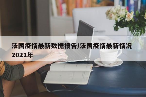 法国疫情最新数据报告/法国疫情最新情况 2021年