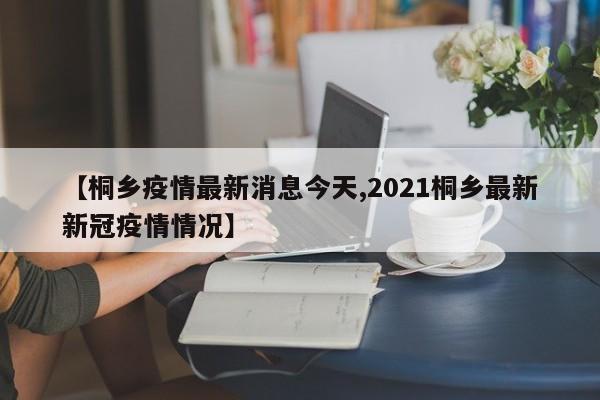 【桐乡疫情最新消息今天,2021桐乡最新新冠疫情情况】