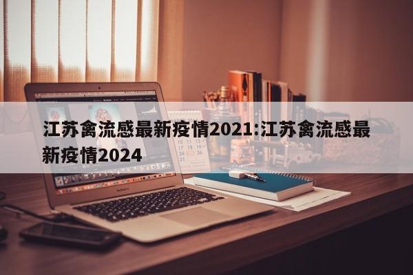 江苏禽流感最新疫情2021:江苏禽流感最新疫情2024