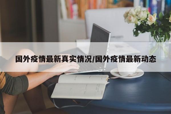 国外疫情最新真实情况/国外疫情最新动态