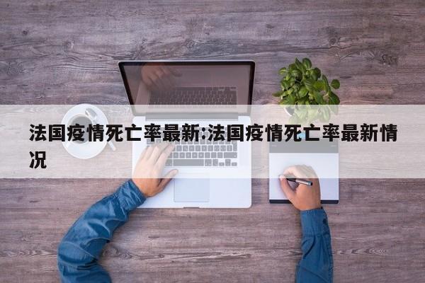 法国疫情死亡率最新:法国疫情死亡率最新情况