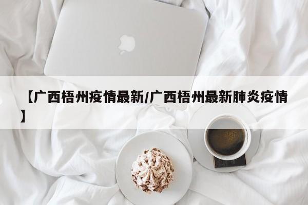 【广西梧州疫情最新/广西梧州最新肺炎疫情】