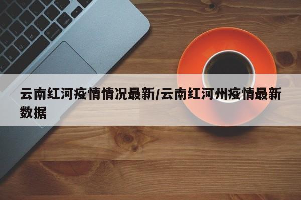 云南红河疫情情况最新/云南红河州疫情最新数据