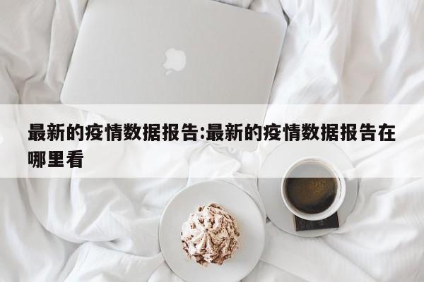 最新的疫情数据报告:最新的疫情数据报告在哪里看