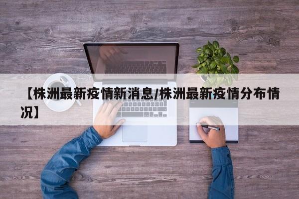 【株洲最新疫情新消息/株洲最新疫情分布情况】