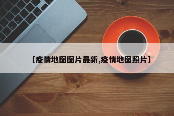 【疫情地图图片最新,疫情地图照片】