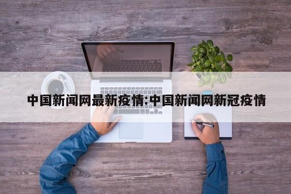 中国新闻网最新疫情:中国新闻网新冠疫情