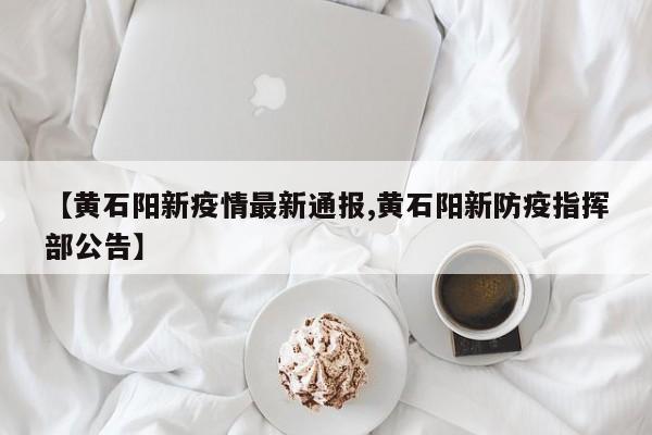 【黄石阳新疫情最新通报,黄石阳新防疫指挥部公告】
