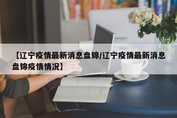【辽宁疫情最新消息盘锦/辽宁疫情最新消息盘锦疫情情况】
