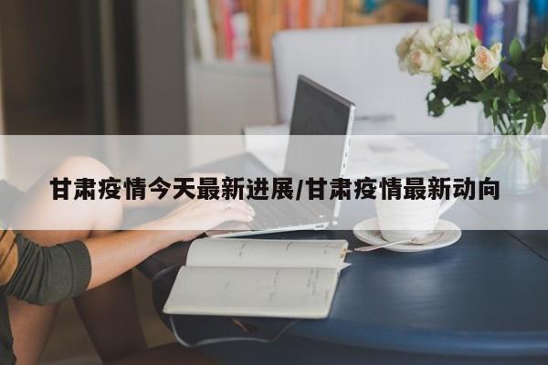 甘肃疫情今天最新进展/甘肃疫情最新动向