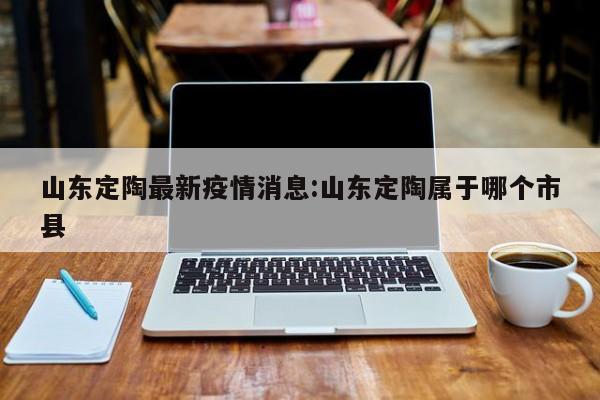 山东定陶最新疫情消息:山东定陶属于哪个市县