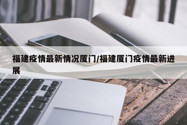福建疫情最新情况厦门/福建厦门疫情最新进展