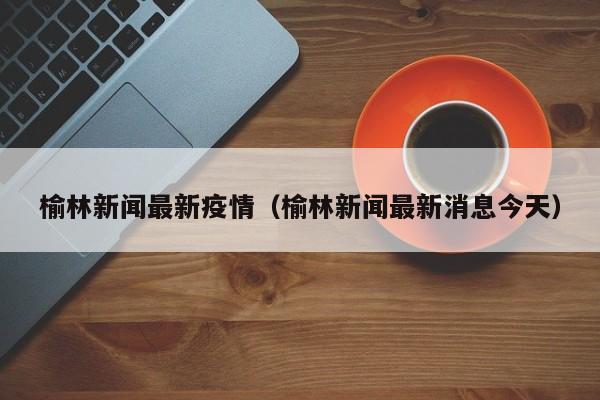榆林新闻最新疫情（榆林新闻最新消息今天）
