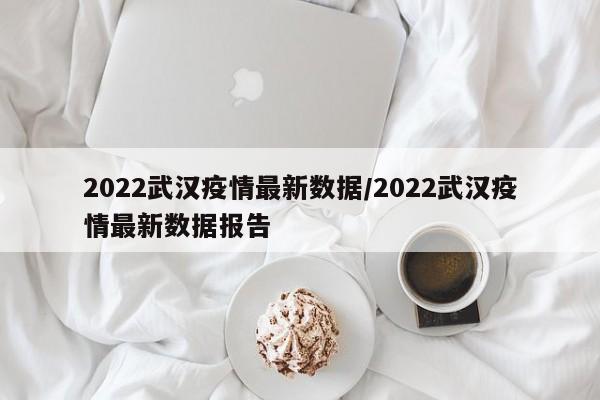 2022武汉疫情最新数据/2022武汉疫情最新数据报告