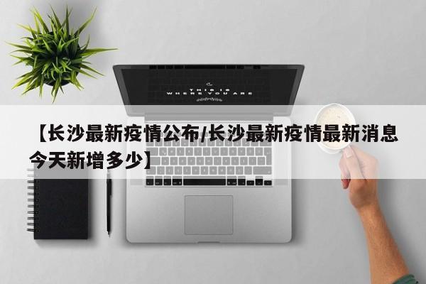 【长沙最新疫情公布/长沙最新疫情最新消息今天新增多少】