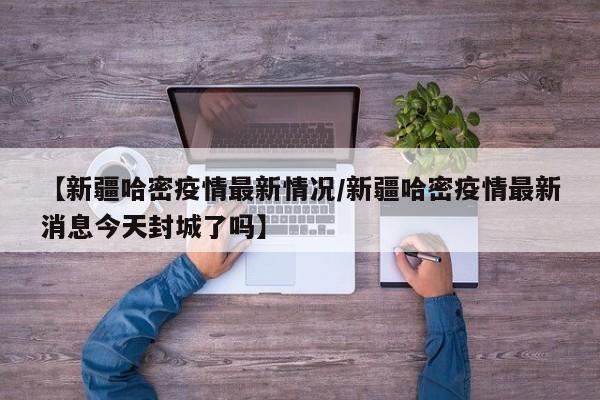 【新疆哈密疫情最新情况/新疆哈密疫情最新消息今天封城了吗】