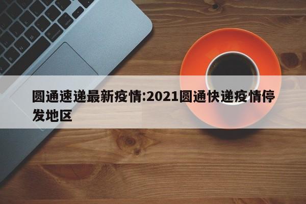 圆通速递最新疫情:2021圆通快递疫情停发地区