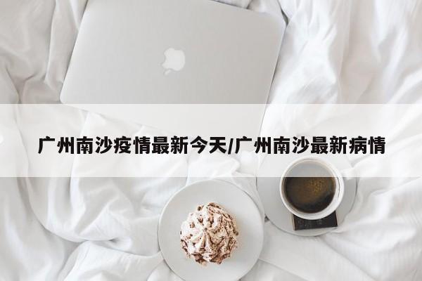 广州南沙疫情最新今天/广州南沙最新病情