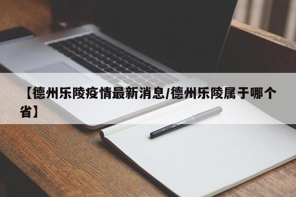 【德州乐陵疫情最新消息/德州乐陵属于哪个省】