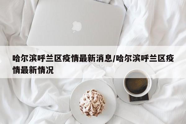 哈尔滨呼兰区疫情最新消息/哈尔滨呼兰区疫情最新情况