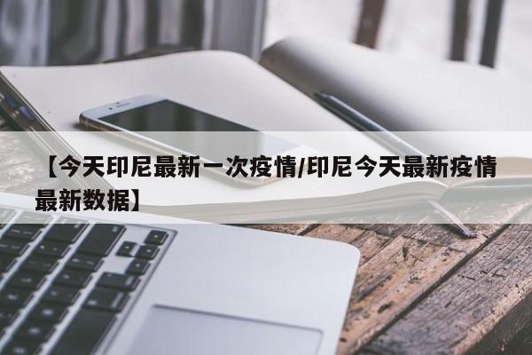 【今天印尼最新一次疫情/印尼今天最新疫情最新数据】