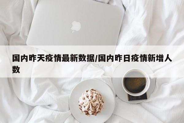 国内昨天疫情最新数据/国内昨日疫情新增人数