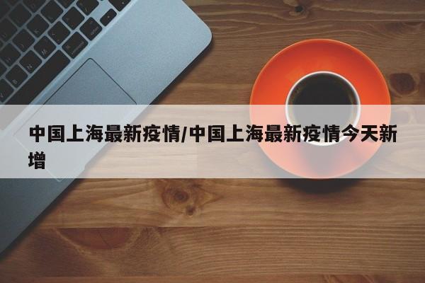 中国上海最新疫情/中国上海最新疫情今天新增