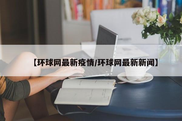 【环球网最新疫情/环球网最新新闻】
