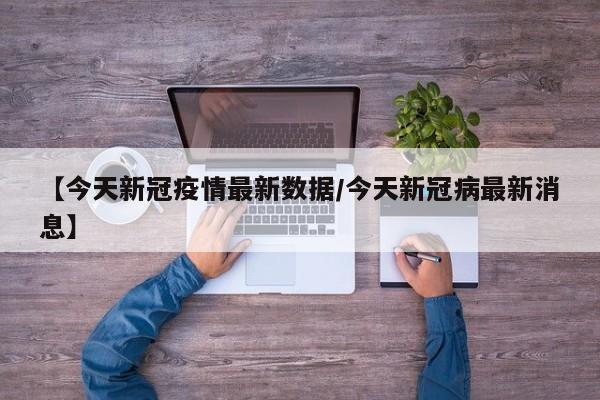 【今天新冠疫情最新数据/今天新冠病最新消息】